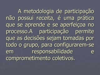A metodologia de participação não possui receita, é uma prática que se aprende e se aperfeiçoa no processo.A participação permite que as decisões sejam tomadas por todo o grupo, para configurarem-se em responsabilidade e comprometimento coletivos. 