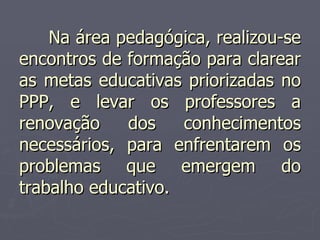 Na área pedagógica, realizou-se encontros de formação para clarear as metas educativas priorizadas no PPP, e levar os professores a renovação dos conhecimentos necessários, para enfrentarem os problemas que emergem do trabalho educativo.  