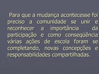     Para que a mudança acontecesse foi preciso a comunidade se unir e reconhecer a importância  da participação e como conseqüência várias ações de escola foram se completando, novas concepções e responsabilidades compartilhadas. 