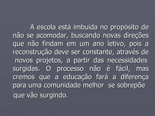 A escola está imbuída no propósito de não se acomodar, buscando novas direções que não findam em um ano letivo, pois a reconstrução deve ser constante, através de  novos projetos, a partir das necessidades surgidas. O processo não é fácil, mas cremos que a educação fará a diferença para uma comunidade melhor  se sobrepõe  que vão surgindo. 
