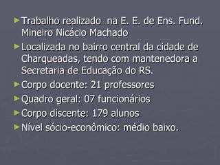 Trabalho realizado  na E. E. de Ens. Fund. Mineiro Nicácio Machado Localizada no bairro central da cidade de Charqueadas, tendo com mantenedora a Secretaria de Educação do RS. Corpo docente: 21 professores Quadro geral: 07 funcionários Corpo discente: 179 alunos Nível sócio-econômico: médio baixo. 