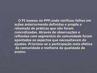 O PI baseou no PPP,onde verificou falhas em ações anteriormente definidas e propôs a retomada de práticas que não foram concretizadas. Através de observações e reflexões com segmentos da comunidade foram apontados os aspectos que necessitavam de ajustes. Priorizou-se a participação mais efetiva  da comunidade e melhoria da qualidade de ensino. 
