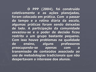 O PPP (2004), foi construído coletivamente e as ações planejadas, foram colocada em prática. Com  o passar do tempo e a rotina diária da escola, algumas práticas foram sendo deixadas de lado. A participação da comunidade esvaziou-se e o poder de decisão ficou restrito a um grupo bastante pequeno. Com isso houve problemas na qualidade de ensino, alguns professores preocupando-se apenas com a transmissão de conteúdos associada ao uso de metodologias tradicionais que não despertavam o interesse dos alunos. 