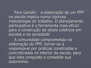 Para Gandin,¨ a elaboração de um PPP na escola implica numa rigorosa metodologia do trabalho. O planejamento participativo é a ferramenta mais eficaz para a construção de ideais coletivos em escolas e na sociedade¨. A comunidade comprometida na elaboração do PPP, tornar-se-á responsável por práticas construídas e concretizadas no interior da escola, para que esta conquiste e consolide sua autonomia. 