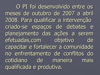   O PI foi desenvolvido entre os meses de outubro de 2007 a abril 2008. Para qualificar a intervenção  criado-se espaços de debates e planejamento das ações a serem efetuadas,com objetivo de capacitar e fortalecer a comunidade no enfrentamento de conflitos do cotidiano de maneira mais qualificada e produtiva. 
