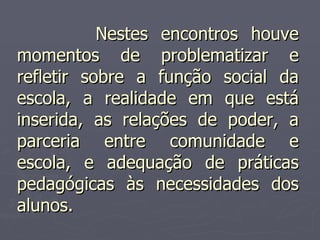 Nestes encontros houve momentos de problematizar e refletir sobre a função social da escola, a realidade em que está inserida, as relações de poder, a parceria entre comunidade e escola, e adequação de práticas pedagógicas às necessidades dos alunos. 