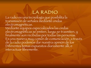 LA RADIO
La radio es una tecnología que posibilita la
transmisión de señales mediante ondas
electromagnéticas.
Mediante equipos especializados las ondas
electromagnéticas se emiten, luego se trasmiten, y
finalmente son recibidas por todas las personas.
Es una manera muy común de comunicación, a través
de la radio podemos dar nuestra opinión de los
Diferentes temas expuestos diariamente allí, e
interactuar libremente.
 