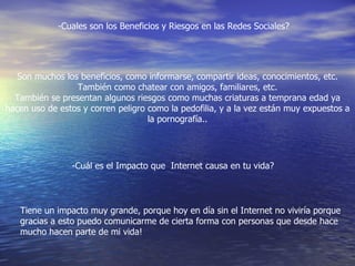 -Cuales son los Beneficios y Riesgos en las Redes Sociales?
Son muchos los beneficios, como informarse, compartir ideas, conocimientos, etc.
También como chatear con amigos, familiares, etc.
También se presentan algunos riesgos como muchas criaturas a temprana edad ya
hacen uso de estos y corren peligro como la pedofilia, y a la vez están muy expuestos a
la pornografía..
-Cuál es el Impacto que Internet causa en tu vida?
Tiene un impacto muy grande, porque hoy en día sin el Internet no viviría porque
gracias a esto puedo comunicarme de cierta forma con personas que desde hace
mucho hacen parte de mi vida!