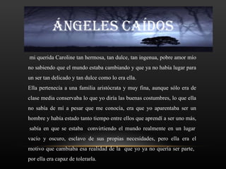ÁNGELES CAÍDOS
mi querida Caroline tan hermosa, tan dulce, tan ingenua, pobre amor mío
no sabiendo que el mundo estaba cambiando y que ya no había lugar para
un ser tan delicado y tan dulce como lo era ella.
Ella pertenecía a una familia aristócrata y muy fina, aunque sólo era de
clase media conservaba lo que yo diría las buenas costumbres, lo que ella
no sabía de mí a pesar que me conocía, era que yo aparentaba ser un
hombre y había estado tanto tiempo entre ellos que aprendí a ser uno más,
sabía en que se estaba convirtiendo el mundo realmente en un lugar
vacío y oscuro, esclavo de sus propias necesidades, pero ella era el
motivo que cambiaba esa realidad de la que yo ya no quería ser parte,
por ella era capaz de tolerarla.
 