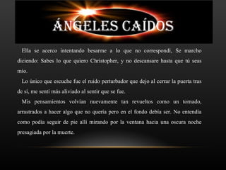 ÁNGELES CAÍDOS
  Ella se acerco intentando besarme a lo que no correspondí, Se marcho
diciendo: Sabes lo que quiero Christopher, y no descansare hasta que tú seas
mío.
  Lo único que escuche fue el ruido perturbador que dejo al cerrar la puerta tras
de sí, me sentí más aliviado al sentir que se fue.
  Mis pensamientos volvían nuevamente tan revueltos como un tornado,
arrastrados a hacer algo que no quería pero en el fondo debía ser. No entendía
como podía seguir de pie allí mirando por la ventana hacia una oscura noche
presagiada por la muerte.
 