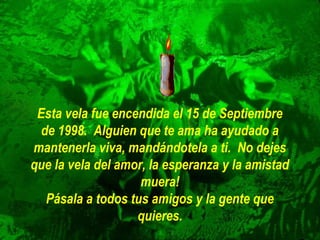 Esta vela fue encendida el 15 de Septiembre
de 1998. Alguien que te ama ha ayudado a
mantenerla viva, mandándotela a ti. No dejes
que la vela del amor, la esperanza y la amistad
muera!
Pásala a todos tus amigos y la gente que
quieres.

 