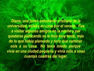 Diane, una joven estudiante cristiana de la
universidad, estaba en casa por el verano. Fue
a visitar algunos amigos en la noche y por
quedarse platicando se le hizo muy tarde, más
de lo que había planeado y tuvo que caminar
sola a su casa. No tenía miedo porque
vivía en una ciudad pequeña y vivía sólo a unas
cuantas cuadras del lugar.

 