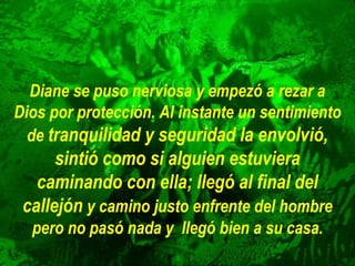 Diane se puso nerviosa y empezó a rezar a
Dios por protección. Al instante un sentimiento
de tranquilidad y seguridad la envolvió,

sintió como si alguien estuviera
caminando con ella; llegó al final del
callejón y camino justo enfrente del hombre
pero no pasó nada y llegó bien a su casa.

 