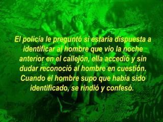 El policía le preguntó si estaría dispuesta a
identificar al hombre que vio la noche
anterior en el callejón, ella accedió y sin
dudar reconoció al hombre en cuestión.
Cuando el hombre supo que había sido
identificado, se rindió y confesó.

 