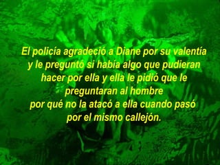 El policía agradeció a Diane por su valentía
y le preguntó si había algo que pudieran
hacer por ella y ella le pidió que le
preguntaran al hombre
por qué no la atacó a ella cuando pasó
por el mismo callejón.

 