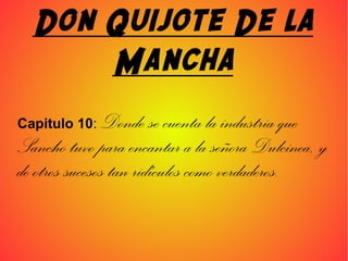 Don Quijote De la
Mancha
Capitulo 10: Donde se cuenta la industria que
Sancho tuvo para encantar a la señora Dulcinea, y
de otros sucesos tan ridículos como verdaderos.
 