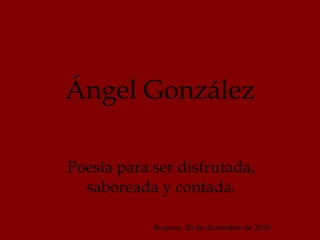 Ángel González Poesía para ser disfrutada, saboreada y contada. Brunete, 20 de diciembre de 2010 