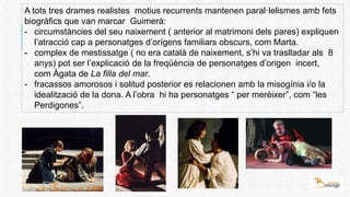 A tots tres drames realistes motius recurrents mantenen paral·lelismes amb fets
biogràfics que van marcar Guimerà:
- circumstàncies del seu naixement ( anterior al matrimoni dels pares) expliquen
l’atracció cap a personatges d’orígens familiars obscurs, com Marta.
- complex de mestissatge ( no era català de naixement, s’hi va traslladar als 8
anys) pot ser l’explicació de la freqüència de personatges d’origen incert,
com Àgata de La filla del mar.
- fracassos amorosos i solitud posterior es relacionen amb la misogínia i/o la
idealització de la dona. A l’obra hi ha personatges “ per merèixer”, com “les
Perdigones”.
 