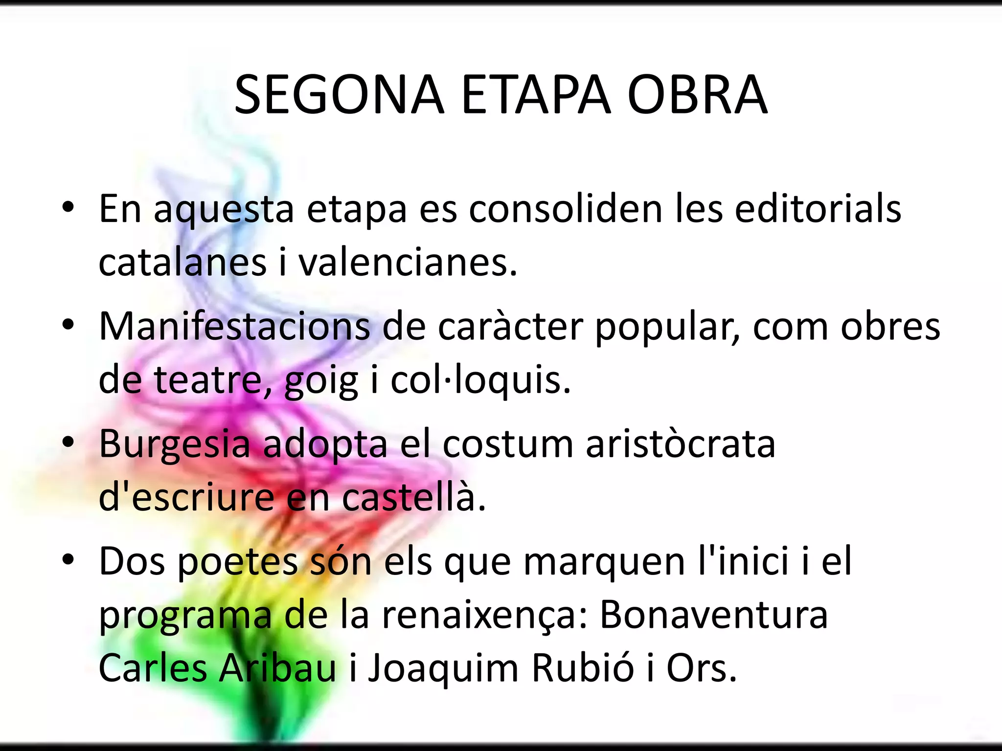 SEGONA ETAPA OBRAEn aquesta etapa es consoliden les editorials catalanes i valencianes.Manifestacions de caràcter popular, com obres de teatre, goig i col·loquis.Burgesia adopta el costum aristòcrata d'escriure en castellà.Dos poetes són els que marquen l'inici i el programa de la renaixença: Bonaventura Carles Aribau i Joaquim Rubió i Ors.