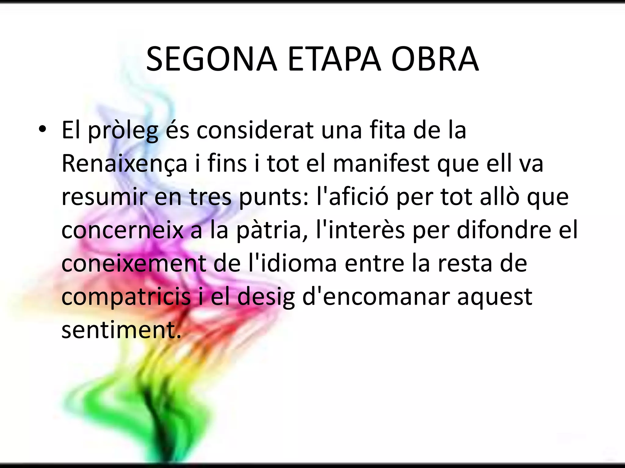 SEGONA ETAPA OBRAEl pròleg és considerat una fita de la Renaixença i fins i tot el manifest que ell va resumir en tres punts: l'afició per tot allò que concerneix a la pàtria, l'interès per difondre el coneixement de l'idioma entre la resta de compatricis i el desig d'encomanar aquest sentiment.