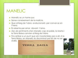 MANELIC
   Manelic es un home pur.
   Sense coneixement de la malícia.
   Que al llarg de l’obra evolucionarà per conver-se en
    l’heroi.
   És rebel·la per amor davant l’amo.
   Així, els sentiments d'en Manelic cap al poble, la Marta i
    la Terra Baixa canvien al llarg de l'obra.
   Fins arribar a un punt que són insostenibles per a ell. A la
    Terra Baixa, en Manelic és discriminat pel fet de no ser
    d'allà.
 
