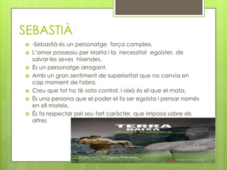 SEBASTIÀ
   -Sebastià és un personatge força complex.
   L’amor possessiu per Marta i la necessitat egoistes de
    salvar les seves hisendes.
   És un personatge arrogant.
   Amb un gran sentiment de superioritat que no canvia en
    cap moment de l'obra.
   Creu que tot ho té sota control, i això és el que el mata.
   És una persona que el poder el fa ser egoista i pensar només
    en ell mateix.
   És fa respectar pel seu fort caràcter, que imposa sobre els
    altres
 