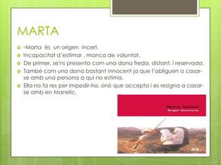 MARTA
   -Marta és un origen incert.
   Incapacitat d’estimar , manca de voluntat.
   De primer, se'ns presenta com una dona freda, distant, i reservada.
   També com una dona bastant innocent ja que l’obliguen a casar-
    se amb una persona a qui no estima.
   Ella no fa res per impedir-ho, sinó que accepta i es resigna a casar-
    se amb en Manelic.
 