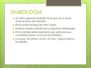 SIMBOLOGIA
   Un altre aspecte simbòlic és el que té a veure
    amb la feina de Manelic.
   Ell és pastor al llarg de tota l’obra.
   Trobem moltes referències a aquesta simbologia.
   Hi ha també altres elements que amb els seus
    contrastos tenen una funció simbòlics:
   La sang i els diners, el foc i la neu, l’aigua dolça i
    la salada...
 