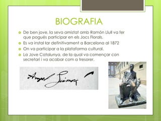 BIOGRAFIA
   De ben jove, la seva amistat amb Ramón Llull va fer
    que pogués participar en els Jocs Florals.
   Es va instal·lar definitivament a Barcelona al 1872
   On va participar a la plataforma cultural.
   La Jove Catalunya, de la qual va començar con
    secretari i va acabar com a tresorer.
 