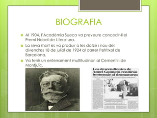 BIOGRAFIA
   Al 1904, l’Acadèmia Sueca va preveure concedir-li el
    Premi Nobel de Literatura.
   La seva mort es va produir a les dotze i nou del
    divendres 18 de juliol de 1924 al carrer Petritxol de
    Barcelona.
   Va tenir un enterrament multitudinari al Cementiri de
    Montjuïc.
 