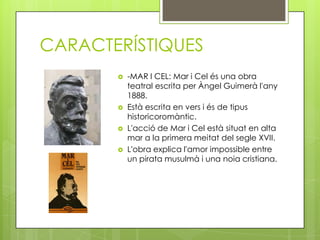 CARACTERÍSTIQUES
          -MAR I CEL: Mar i Cel és una obra
           teatral escrita per Àngel Guimerà l'any
           1888.
          Està escrita en vers i és de tipus
           historicoromàntic.
          L'acció de Mar i Cel està situat en alta
           mar a la primera meitat del segle XVII.
          L'obra explica l'amor impossible entre
           un pirata musulmà i una noia cristiana.
 