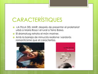 CARACTERÍSTIQUES
   -LA FILLA DEL MAR: després de presentar el proletariat
    urbà a Maria Rosa i el rural a Terra Baixa.
   El dramaturg retrata el món mariner.
   Amb la barreja de minuciós realisme i xardorós
    romanticisme que el caracteritza.
 