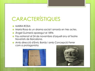 CARACTERÍSTIQUES
   MARIA ROSA:
   Maria Rosa és un drama social i amorós en tres actes.
   Àngel Guimerà aparegut el 1894.
   Fou estrenat el 24 de novembre d'aquell any al Teatre
    Novetats de Barcelona.
   Amb direcció d'Enric Borràs i amb Concepció Ferrer
    com a protagonista;
 