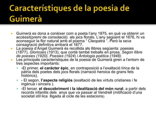  Guimerà es dona a conèixer com a poeta l’any 1875, en què va obtenir un
  accèssit(premi de consolació) als jocs florals. L’any següent el 1876, hi va
  aconseguir la flor natural amb el poema “ Cleopatra ”. Però la seva
  consagració definitiva arribarà el 1877.
 La poesia d’Àngel Guimerà és recollida als llibres següents: poesies
  (1877), Glorioses (1913), que conté també treballs en prosa. Segon llibre
  de poesies (1920), Poesies (1924) i Antologia poètica (1948).
 Les principals característiques de la poesia de Guimerà giren a l’entorn de
  tres aspectes importants:
   -El primer, el caràcter èpic, en contraposició a l’exaltació lírica de la
     pàtria dels poetes dels jocs florals (narració heroica de grans fets
     històrics).
   - El segon, l’aspecte religiós (exaltació de les virtuts cristianes i fe
     ingènua i sincera ).
   -El tercer, el descobriment i la idealització del món rural, a partir dels
     records infantils dels anys que va passar al Vendrell (mitificació d’una
     societat idíl·lica lligada al cicle de les estacions).
 