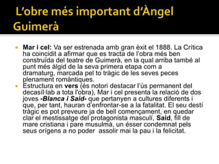  Mar i cel: Va ser estrenada amb gran èxit el 1888. La Crítica
  ha coincidit a afirmar que es tracta de l’obra més ben
  construïda del teatre de Guimerà, en la qual arriba també al
  punt més àlgid de la seva primera etapa com a
  dramaturg, marcada pel to tràgic de les seves peces
  plenament romàntiques.
 Estructura en vers (és notori destacar l’ús permanent del
  decasíl·lab a tota l'obra), Mar i cel presenta la relació de dos
  joves -Blanca i Said- que pertanyen a cultures diferents i
  que, per tant, hauran d’enfrontar-se a la fatalitat. El seu destí
  tràgic es pot preveure ja de bell començament, en quedar
  clar el mestissatge del protagonista masculí, Said, fill de
  mare cristiana i pare musulmà, un ésser condemnat pels
  seus orígens a no poder assolir mai la pau i la felicitat.
 