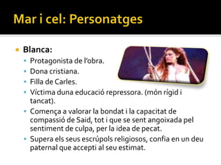    Blanca:
     Protagonista de l’obra.
     Dona cristiana.
     Filla de Carles.
     Víctima duna educació repressora. (món rígid i
      tancat).
     Comença a valorar la bondat i la capacitat de
      compassió de Said, tot i que se sent angoixada pel
      sentiment de culpa, per la idea de pecat.
     Supera els seus escrúpols religiosos, confia en un deu
      paternal que accepti al seu estimat.
 