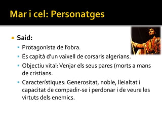   Said:
     Protagonista de l’obra.
     És capit{ d’un vaixell de corsaris algerians.
     Objectiu vital: Venjar els seus pares (morts a mans
      de cristians.
     Característiques: Generositat, noble, lleialtat i
      capacitat de compadir-se i perdonar i de veure les
      virtuts dels enemics.
 