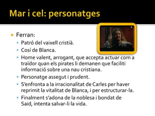    Ferran:
     Patró del vaixell cristià.
     Cosí de Blanca.
     Home valent, arrogant, que accepta actuar com a
      traïdor quan els pirates li demanen que faciliti
      informació sobre una nau cristiana.
     Personatge assegut i prudent.
     S’enfronta a la irracionalitat de Carles per haver
      reprimit la vitalitat de Blanca, i per estructurar-la.
     Finalment s’adona de la noblesa i bondat de
      Said, intenta salvar-li la vida.
 