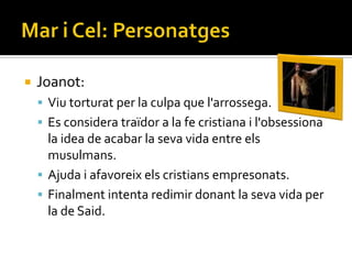    Joanot:
     Viu torturat per la culpa que l'arrossega.
     Es considera traïdor a la fe cristiana i l'obsessiona
      la idea de acabar la seva vida entre els
      musulmans.
     Ajuda i afavoreix els cristians empresonats.
     Finalment intenta redimir donant la seva vida per
      la de Said.
 