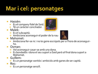    Hassèn:
       Es el company fidel de Said.
       Té un caràcter conciliador.
   Malek:
       Es el subcapità.
       Ambiciona aconseguir el poder de la nau
   Mahomet:
       Ambiciona fer-se ric i no te gaire escrúpols per a l’hora de aconseguir-
        ho.
   Osman:
       Vol aconseguir casar-se amb una dona.
       Es bondadós i dona el seu suport a Said però al final dona suport a
        Mahomet.
   Guillem:
       Es un personatge vanitós i ambiciós amb ganes de ser capità.
   Roc:
       Es un personatge senzill.
 