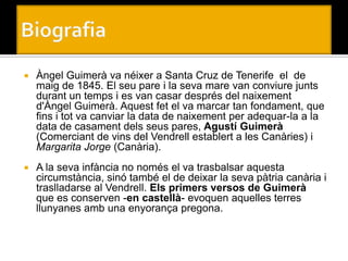    Àngel Guimerà va néixer a Santa Cruz de Tenerife el de
    maig de 1845. El seu pare i la seva mare van conviure junts
    durant un temps i es van casar després del naixement
    d'Àngel Guimerà. Aquest fet el va marcar tan fondament, que
    fins i tot va canviar la data de naixement per adequar-la a la
    data de casament dels seus pares, Agustí Guimerà
    (Comerciant de vins del Vendrell establert a les Canàries) i
    Margarita Jorge (Canària).
   A la seva infància no només el va trasbalsar aquesta
    circumstància, sinó també el de deixar la seva pàtria canària i
    traslladarse al Vendrell. Els primers versos de Guimerà
    que es conserven -en castellà- evoquen aquelles terres
    llunyanes amb una enyorança pregona.
 