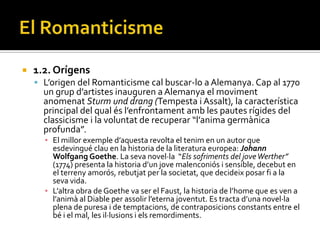    1.2. Orígens
     L’origen del Romanticisme cal buscar-lo a Alemanya. Cap al 1770
      un grup d’artistes inauguren a Alemanya el moviment
      anomenat Sturm und drang (Tempesta i Assalt), la característica
      principal del qual és l’enfrontament amb les pautes rígides del
      classicisme i la voluntat de recuperar “l’anima germ{nica
      profunda”.
      ▪ El millor exemple d’aquesta revolta el tenim en un autor que
        esdevingué clau en la historia de la literatura europea: Johann
        Wolfgang Goethe. La seva novel·la “Els sofriments del jove Werther”
        (1774) presenta la historia d’un jove malenconiós i sensible, decebut en
        el terreny amorós, rebutjat per la societat, que decideix posar fi a la
        seva vida.
      ▪ L’altra obra de Goethe va ser el Faust, la historia de l’home que es ven a
        l’anim{ al Diable per assolir l’eterna joventut. Es tracta d’una novel·la
        plena de puresa i de temptacions, de contraposicions constants entre el
        bé i el mal, les il·lusions i els remordiments.
 