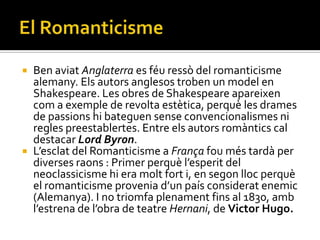    Ben aviat Anglaterra es féu ressò del romanticisme
    alemany. Els autors anglesos troben un model en
    Shakespeare. Les obres de Shakespeare apareixen
    com a exemple de revolta estètica, perquè les drames
    de passions hi bateguen sense convencionalismes ni
    regles preestablertes. Entre els autors romàntics cal
    destacar Lord Byron.
   L’esclat del Romanticisme a França fou més tardà per
    diverses raons : Primer perquè l’esperit del
    neoclassicisme hi era molt fort i, en segon lloc perquè
    el romanticisme provenia d’un país considerat enemic
    (Alemanya). I no triomfa plenament fins al 1830, amb
    l’estrena de l’obra de teatre Hernani, de Victor Hugo.
 