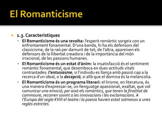    1.3. Característiques
     El Romanticisme és una revolta: l’esperit rom{ntic sorgeix con un
      enfrontament fonamental. D’una banda, hi ha els defensors del
      classicisme, de la raó per damunt de tot; de l’altra, apareixen els
      defensors de la llibertat creadora i de la importància del món
      irracional, de les passions humanes.
     El Romanticisme és un estat d'ànim: la insatisfacció és el sentiment
      romàntic fonamental, que desemboca en dues actituds vitals
      contrastades: l’entusiasme, si l’individu es llança amb passió cap a la
      recerca d’un ideal, o la decepció, si allò que el domina és la melancolia.
     El Romanticisme és un programa literari: el lirisme, en literatura, és
      una manera d’expressar-se, un llenguatge apassionat, exaltat, que vol
      comunicar una emoció; per això els romàntics, que tenen la finalitat de
      commoure, recorren sovint a les innovacions i les exclamacions. A
      l’Europa del segle XVIII el teatre i la poesia havien estat sotmesos a unes
      regles estrictes.
 