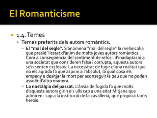    1.4. Temes
     Temes preferits dels autors romàntics.
      ▪ El “mal del segle”. S’anomena “mal del segle” la melancolia
        que presidí l’estat d’{nim de molts joves autors rom{ntics.
        Com a conseqüència del sentiment de refús i d’inadaptació a
        una societat que consideren falsa i corrupta, aquests autors
        se’n senten exclosos. La necessitat de fugir d’una realitat que
        no els agrada fa que aspirin a l’absolut, la qual cosa els
        empeny a desitjar la mort per aconseguir la pau que no poden
        assolir d’altra manera.
      ▪ La nostàlgia del passat. L’{nsia de fugida fa que molts
        d’aquests autors girin els ulls cap a una edat Mitjana que
        admiren i cap a la institució de la cavalleria, que propicià tants
        herois.
 