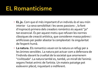 ▪ EL jo. Com que el més important d’un individu és el seu món
  interior -La seva sensibilitat i les seves passions- , la font
  d’inspiració primera dels creadors rom{ntics és aquest “jo”
  tan essencial. És per aquest motiu que refusen les normes
  clàssiques de creació artística, que consideren massa pobres i
  artificioses per poder abastar la complexitat i la singularitat
  de l’esperit hum{.
▪ La natura. Els romantics veuen en la natura un refugi per a
  les ànimes sensibles. La natura pot actuar com a defensora de
  l’individu davant la crueltat de la societat que anomenem
  “civilitzada”. La natura també es, també, un mirall de l’anim{:
  segons l’estat anímic de l’artista. Un mateix paisatge pot
  esdevenir plàcid, inquietant o indiferent.
 