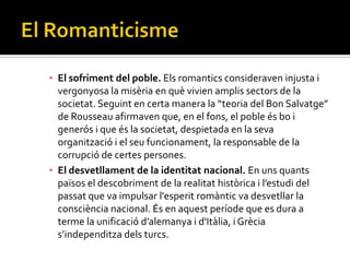 ▪ El sofriment del poble. Els romantics consideraven injusta i
  vergonyosa la misèria en què vivien amplis sectors de la
  societat. Seguint en certa manera la “teoria del Bon Salvatge”
  de Rousseau afirmaven que, en el fons, el poble és bo i
  generós i que és la societat, despietada en la seva
  organització i el seu funcionament, la responsable de la
  corrupció de certes persones.
▪ El desvetllament de la identitat nacional. En uns quants
  països el descobriment de la realitat històrica i l’estudi del
  passat que va impulsar l'esperit romàntic va desvetllar la
  consciència nacional. És en aquest període que es dura a
  terme la unificació d’alemanya i d'It{lia, i Grècia
  s’independitza dels turcs.
 