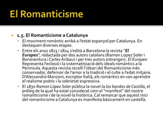    1.5. El Romanticisme a Catalunya
     El moviment rom{ntic arrib{ a l’estat espanyol per Catalunya. En
      destaquen diverses etapes.
     Entre els anys 1823 i 1824 s’edit{ a Barcelona la revista “El
      Europeo”, redactada per dos autors catalans (Ramon Lopez Soler i
      Bonaventura i Carles Aribau) i per tres autors estrangers. El Europeo
      Representa l’eclosió i la sistematització dels ideals rom{ntics a la
      Península. Aquesta revista recollí l’ideari del Romanticisme més
      conservador, defensor de l’amor a la tradició i el culte a l’edat mitjana.
      D’Alessandro Manzoni, escriptor Itali{, els rom{ntics en van aprendre
      el realisme poètic i la sobrietat expressiva.
     El 1830 Ramon López Soler pública la novel·la los bandos de Castilla, el
      pròleg de la qual ha estat considerat com el “manifest” del nostre
      romanticisme i de la novel·la històrica. Cal remarcar que aquest inici
      del romanticisme a Catalunya es manifesta bàsicament en castellà.
 