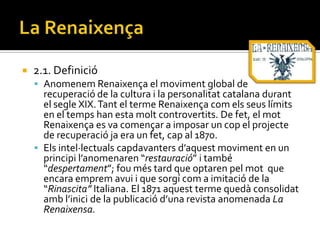    2.1. Definició
     Anomenem Renaixença el moviment global de
      recuperació de la cultura i la personalitat catalana durant
      el segle XIX. Tant el terme Renaixença com els seus límits
      en el temps han esta molt controvertits. De fet, el mot
      Renaixença es va començar a imposar un cop el projecte
      de recuperació ja era un fet, cap al 1870.
     Els intel·lectuals capdavanters d’aquest moviment en un
      principi l’anomenaren “restauració” i també
      “despertament”; fou més tard que optaren pel mot que
      encara emprem avui i que sorgí com a imitació de la
      “Rinascita” Italiana. El 1871 aquest terme quedà consolidat
      amb l’inici de la publicació d’una revista anomenada La
      Renaixensa.
 