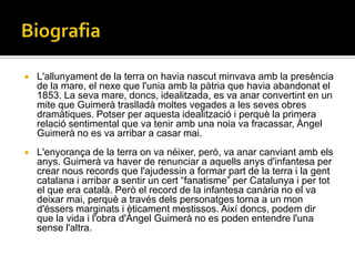    L'allunyament de la terra on havia nascut minvava amb la presència
    de la mare, el nexe que l'unia amb la pàtria que havia abandonat el
    1853. La seva mare, doncs, idealitzada, es va anar convertint en un
    mite que Guimerà traslladà moltes vegades a les seves obres
    dramàtiques. Potser per aquesta idealització i perquè la primera
    relació sentimental que va tenir amb una noia va fracassar, Àngel
    Guimerà no es va arribar a casar mai.
   L'enyorança de la terra on va néixer, però, va anar canviant amb els
    anys. Guimerà va haver de renunciar a aquells anys d'infantesa per
    crear nous records que l'ajudessin a formar part de la terra i la gent
    catalana i arribar a sentir un cert “fanatisme” per Catalunya i per tot
    el que era català. Però el record de la infantesa canària no el va
    deixar mai, perquè a través dels personatges torna a un mon
    d'éssers marginats i èticament mestissos. Així doncs, podem dir
    que la vida i l'obra d'Àngel Guimerà no es poden entendre l'una
    sense l'altra.
 